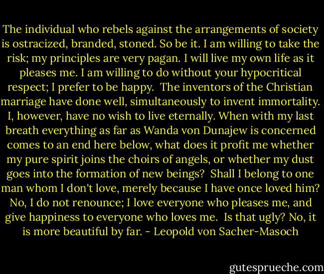The individual who rebels against the arrangements of society is ostracized, branded, stoned. So be it. I am willing to take the risk; my principles are very pagan. I will live my own life as it pleases me. I am willing to do without your hypocritical respect; I prefer to be happy. <br />The inventors of the Christian marriage have done well, simultaneously to invent immortality. I, however, have no wish to live eternally. When with my last breath everything as far as Wanda von Dunajew is concerned comes to an end here below, what does it profit me whether my pure spirit joins the choirs of angels, or whether my dust goes into the formation of new beings? <br />Shall I belong to one man whom I don't love, merely because I have once loved him? No, I do not renounce; I love everyone who pleases me, and give happiness to everyone who loves me. <br />Is that ugly? No, it is more beautiful by far. - Leopold von Sacher-Masoch