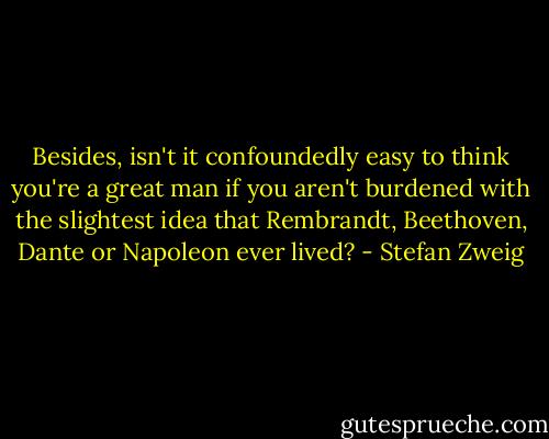 Besides, isn't it confoundedly easy to think you're a great man if you aren't burdened with the slightest idea that Rembrandt, Beethoven, Dante or Napoleon ever lived? - Stefan Zweig