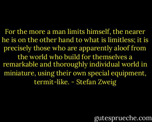 For the more a man limits himself, the nearer he is on the other hand to what is limitless; it is precisely those who are apparently aloof from the world who build for themselves a remarkable and thoroughly individual world in miniature, using their own special equipment, termit-like. - Stefan Zweig