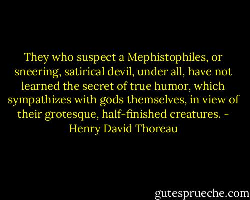 They who suspect a Mephistophiles, or sneering, satirical devil, under all, have not learned the secret of true humor, which sympathizes with gods themselves, in view of their grotesque, half-finished creatures. - Henry David Thoreau
