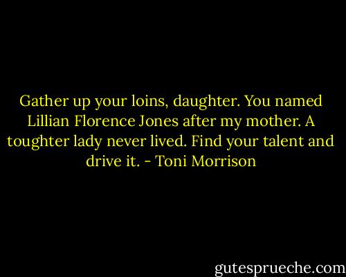 Gather up your loins, daughter. You named Lillian Florence Jones after my mother. A toughter lady never lived. Find your talent and drive it. - Toni Morrison