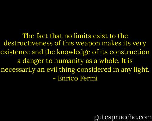 The fact that no limits exist to the destructiveness of this weapon makes its very existence and the knowledge of its construction a danger to humanity as a whole. It is necessarily an evil thing considered in any light. - Enrico Fermi