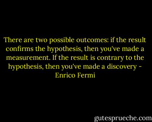 There are two possible outcomes: if the result confirms the hypothesis, then you've made a measurement. If the result is contrary to the hypothesis, then you've made a discovery - Enrico Fermi
