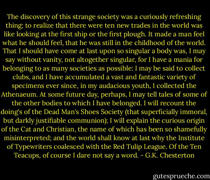 The discovery of this strange society was a curiously refreshing thing; to realize that there were ten new trades in the world was like looking at the first ship or the first plough. It made a man feel what he should feel, that he was still in the childhood of the world. That I should have come at last upon so singular a body was, I may say without vanity, not altogether singular, for I have a mania for belonging to as many societies as possible: I may be said to collect clubs, and I have accumulated a vast and fantastic variety of specimens ever since, in my audacious youth, I collected the Athenaeum. At some future day, perhaps, I may tell tales of some of the other bodies to which I have belonged. I will recount the doing's of the Dead Man's Shoes Society (that superficially immoral, but darkly justifiable communion); I will explain the curious origin of the Cat and Christian, the name of which has been so shamefully misinterpreted; and the world shall know at last why the Institute of Typewriters coalesced with the Red Tulip League. Of the Ten Teacups, of course I dare not say a word. - G.K. Chesterton