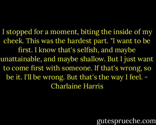 I stopped for a moment, biting the inside of my cheek. This was the hardest part. "I want to be first. I know that's selfish, and maybe unattainable, and maybe shallow. But I just want to come first with someone. If that's wrong, so be it. I'll be wrong. But that's the way I feel. - Charlaine Harris