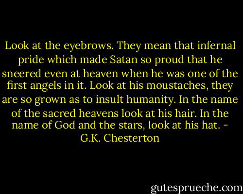 Look at the eyebrows. They mean that infernal pride which made Satan so proud that he sneered even at heaven when he was one of the first angels in it. Look at his moustaches, they are so grown as to insult humanity. In the name of the sacred heavens look at his hair. In the name of God and the stars, look at his hat. - G.K. Chesterton