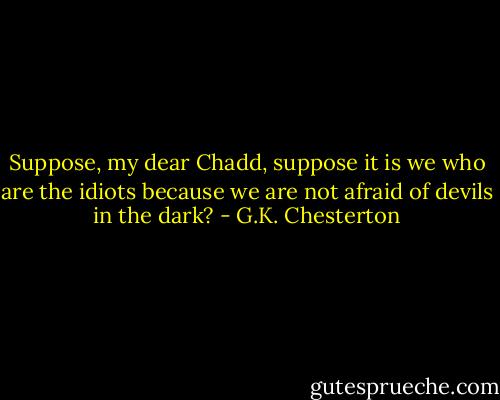 Suppose, my dear Chadd, suppose it is we who are the idiots because we are not afraid of devils in the dark? - G.K. Chesterton