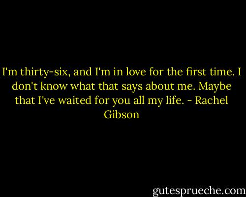 I'm thirty-six, and I'm in love for the first time. I don't know what that says about me. Maybe that I've waited for you all my life. - Rachel Gibson