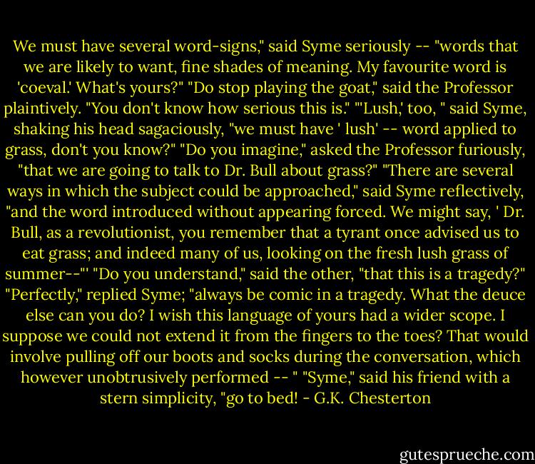 We must have several word-signs," said Syme seriously -- "words that we are likely to want, fine shades of meaning. My favourite word is 'coeval.' What's yours?"<br />"Do stop playing the goat," said the Professor plaintively. "You don't know how serious this is."<br />"'Lush,' too, " said Syme, shaking his head sagaciously, "we must have ' lush' -- word applied to grass, don't you know?"<br />"Do you imagine," asked the Professor furiously, "that we are going to talk to Dr. Bull about grass?"<br />"There are several ways in which the subject could be approached," said Syme reflectively, "and the word introduced without appearing forced. We might say, ' Dr. Bull, as a revolutionist, you remember that a tyrant once advised us to eat grass; and indeed many of us, looking on the fresh lush grass of summer--"'<br />"Do you understand," said the other, "that this is a tragedy?"<br />"Perfectly," replied Syme; "always be comic in a tragedy. What the deuce else can you do? I wish this language of yours had a wider scope. I suppose we could not extend it from the fingers to the toes? That would involve pulling off our boots and socks during the conversation, which however unobtrusively performed -- "<br />"Syme," said his friend with a stern simplicity, "go to bed! - G.K. Chesterton