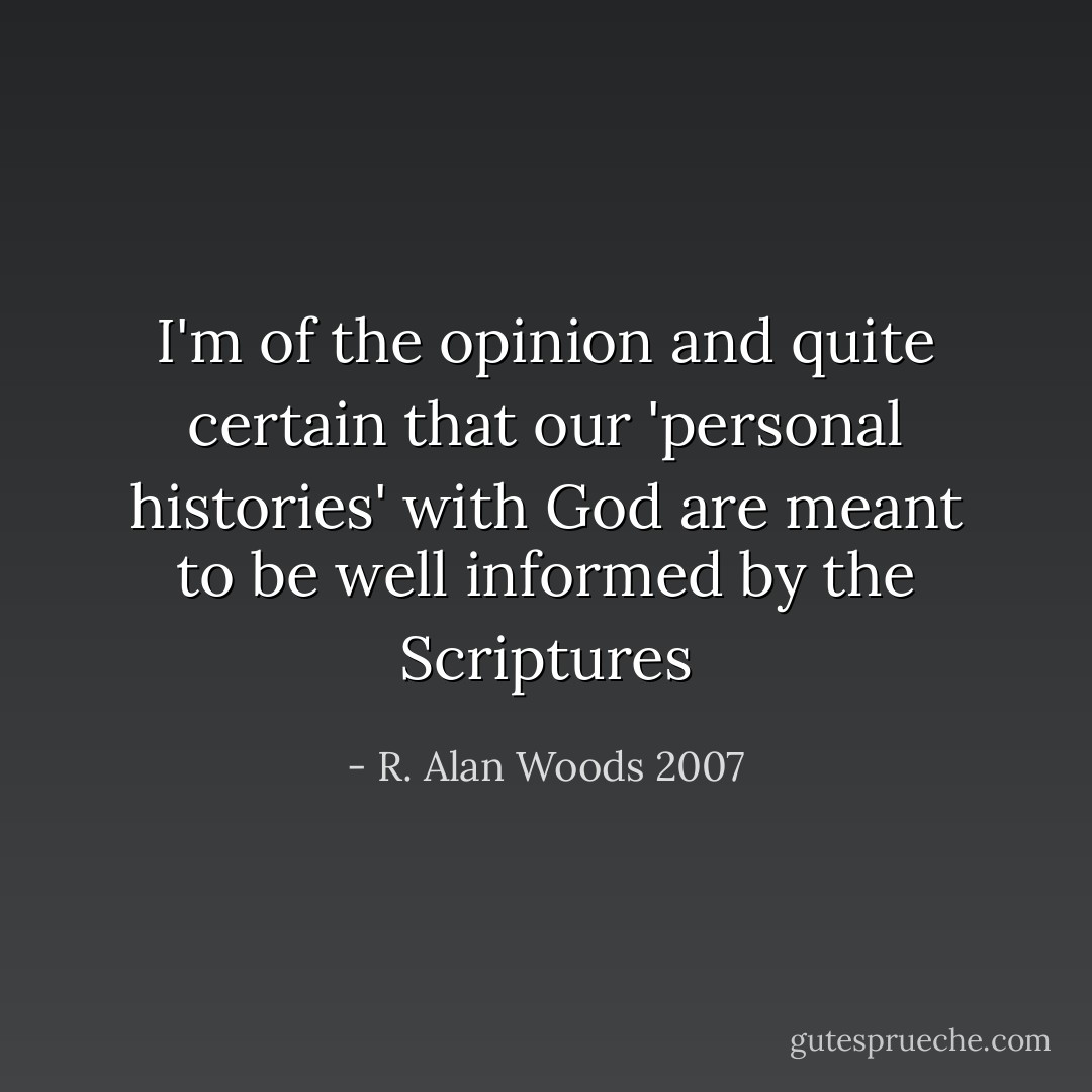 I'm of the opinion and quite certain that our 'personal histories' with God are meant to be well informed by the Scriptures - R. Alan Woods 2007