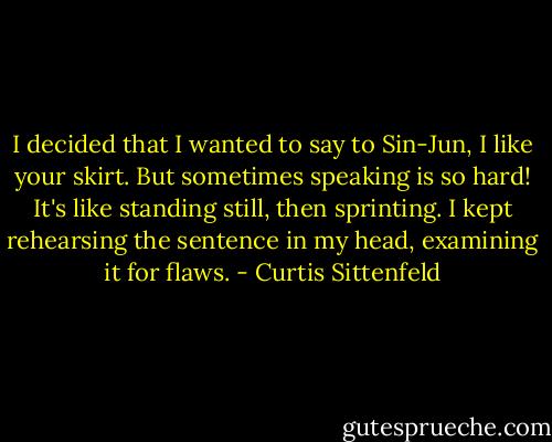 I decided that I wanted to say to Sin-Jun, I like your skirt. But sometimes speaking is so hard! It's like standing still, then sprinting. I kept rehearsing the sentence in my head, examining it for flaws. - Curtis Sittenfeld