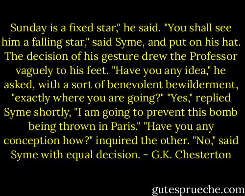 Sunday is a fixed star," he said.<br />"You shall see him a falling star," said Syme, and put on his hat.<br />The decision of his gesture drew the Professor vaguely to his feet.<br />"Have you any idea," he asked, with a sort of benevolent bewilderment, "exactly where you are going?"<br />"Yes," replied Syme shortly, "I am going to prevent this bomb being thrown in Paris."<br />"Have you any conception how?" inquired the other.<br />"No," said Syme with equal decision. - G.K. Chesterton
