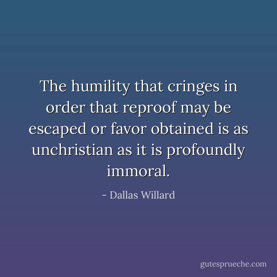 The humility that cringes in order that reproof may be escaped or favor obtained is as unchristian as it is profoundly immoral. - Dallas Willard