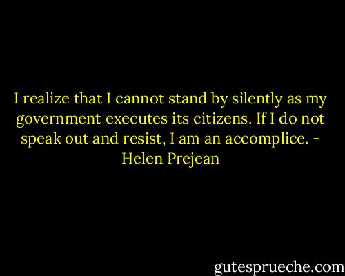 I realize that I cannot stand by silently as my government executes its citizens. If I do not speak out and resist, I am an accomplice. - Helen Prejean