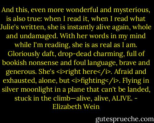 And this, even more wonderful and mysterious, is also true: when I read it, when I read what Julie's written, she is instantly alive again, whole and undamaged. With her words in my mind while I'm reading, she is as real as I am. Gloriously daft, drop-dead charming, full of bookish nonsense and foul language, brave and generous. She's <i>right here</i>. Afraid and exhausted, alone, but <i>fighting</i>. Flying in silver moonlight in a plane that can't be landed, stuck in the climb—alive, alive, ALIVE. - Elizabeth Wein