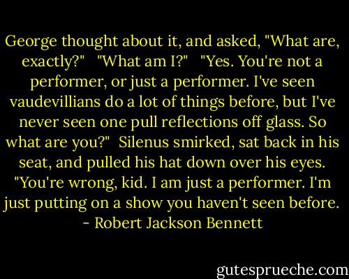 George thought about it, and asked, "What are, exactly?" <br /><br />"What am I?" <br /><br />"Yes. You're not a performer, or just a performer. I've seen vaudevillians do a lot of things before, but I've never seen one pull reflections off glass. So what are you?"<br /><br />Silenus smirked, sat back in his seat, and pulled his hat down over his eyes. "You're wrong, kid. I am just a performer. I'm just putting on a show you haven't seen before. - Robert Jackson Bennett