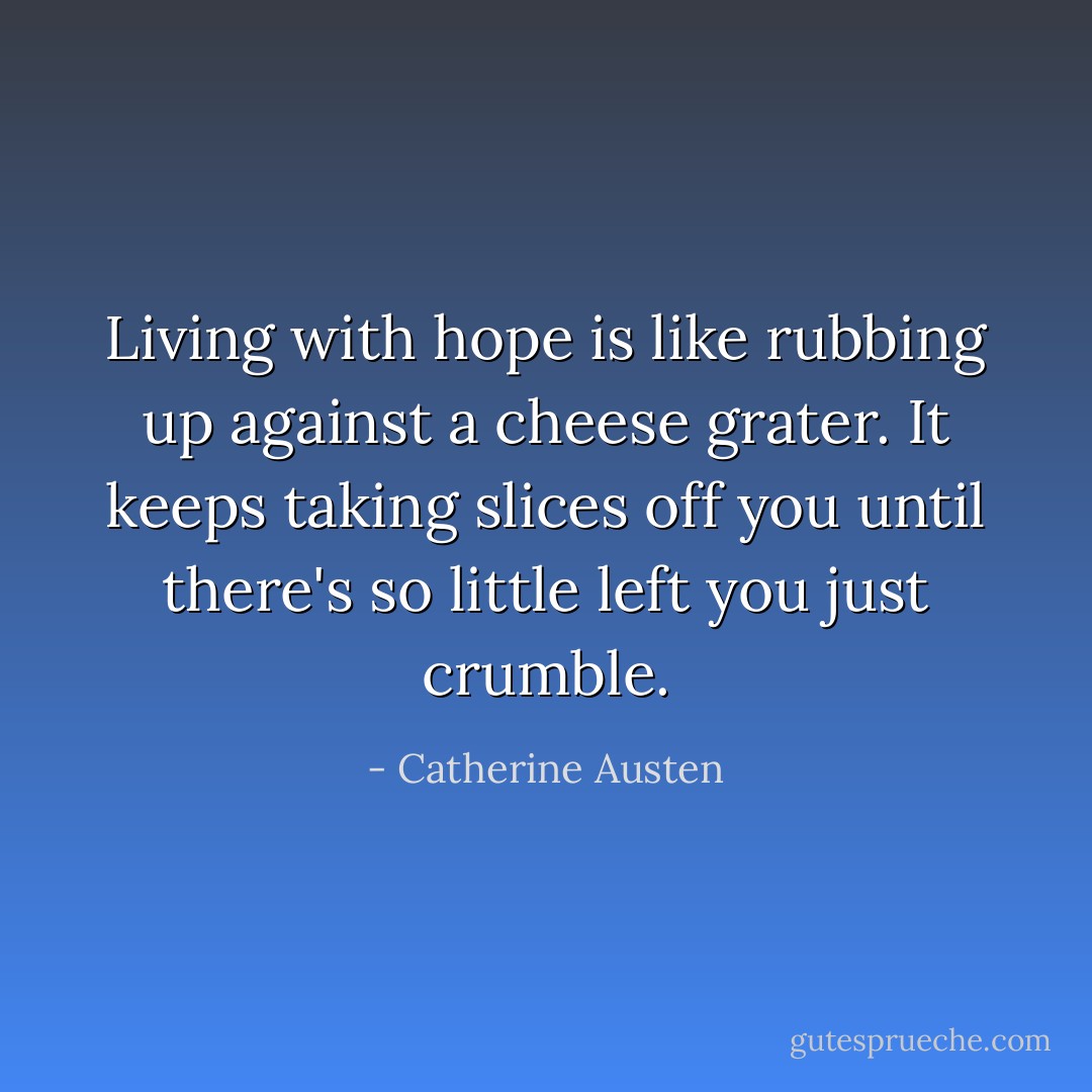 Living with hope is like rubbing up against a cheese grater. It keeps taking slices off you until there's so little left you just crumble. - Catherine Austen