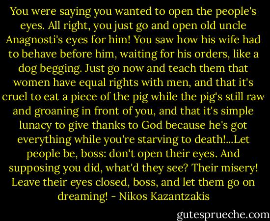 You were saying you wanted to open the people's eyes. All right, you just go and open old uncle Anagnosti's eyes for him! You saw how his wife had to behave before him, waiting for his orders, like a dog begging. Just go now and teach them that women have equal rights with men, and that it's cruel to eat a piece of the pig while the pig's still raw and groaning in front of you, and that it's simple lunacy to give thanks to God because he's got everything while you're starving to death!...Let people be, boss: don't open their eyes. And supposing you did, what'd they see? Their misery! Leave their eyes closed, boss, and let them go on dreaming! - Nikos Kazantzakis