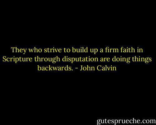 They who strive to build up a firm faith in Scripture through disputation are doing things backwards. - John Calvin