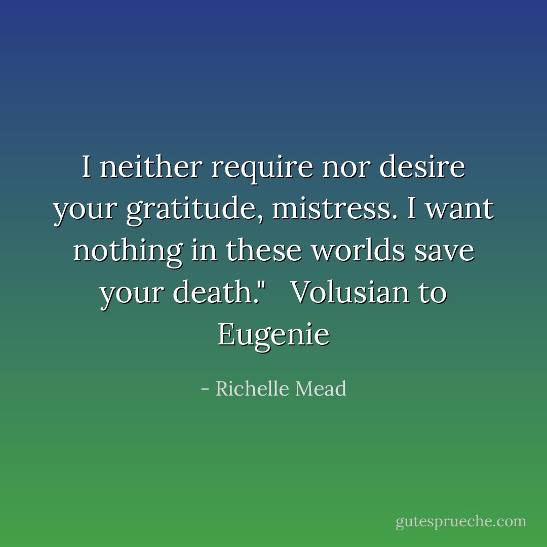 I neither require nor desire your gratitude, mistress. I want nothing in these worlds save your death."<br /> <br />Volusian to Eugenie - Richelle Mead
