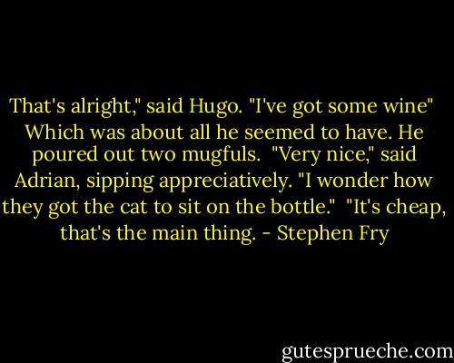 That's alright," said Hugo. "I've got some wine"<br /><br />Which was about all he seemed to have. He poured out two mugfuls.<br /><br />"Very nice," said Adrian, sipping appreciatively. "I wonder how they got the cat to sit on the bottle."<br /><br />"It's cheap, that's the main thing. - Stephen Fry