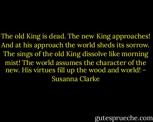 The old King is dead. The new King approaches! And at his approach the world sheds its sorrow. The sings of the old King dissolve like morning mist! The world assumes the character of the new. His virtues fill up the wood and world! - Susanna Clarke