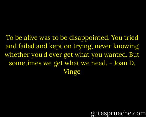 To be alive was to be disappointed. You tried and failed and kept on trying, never knowing whether you'd ever get what you wanted. But sometimes we get what we need. - Joan D. Vinge