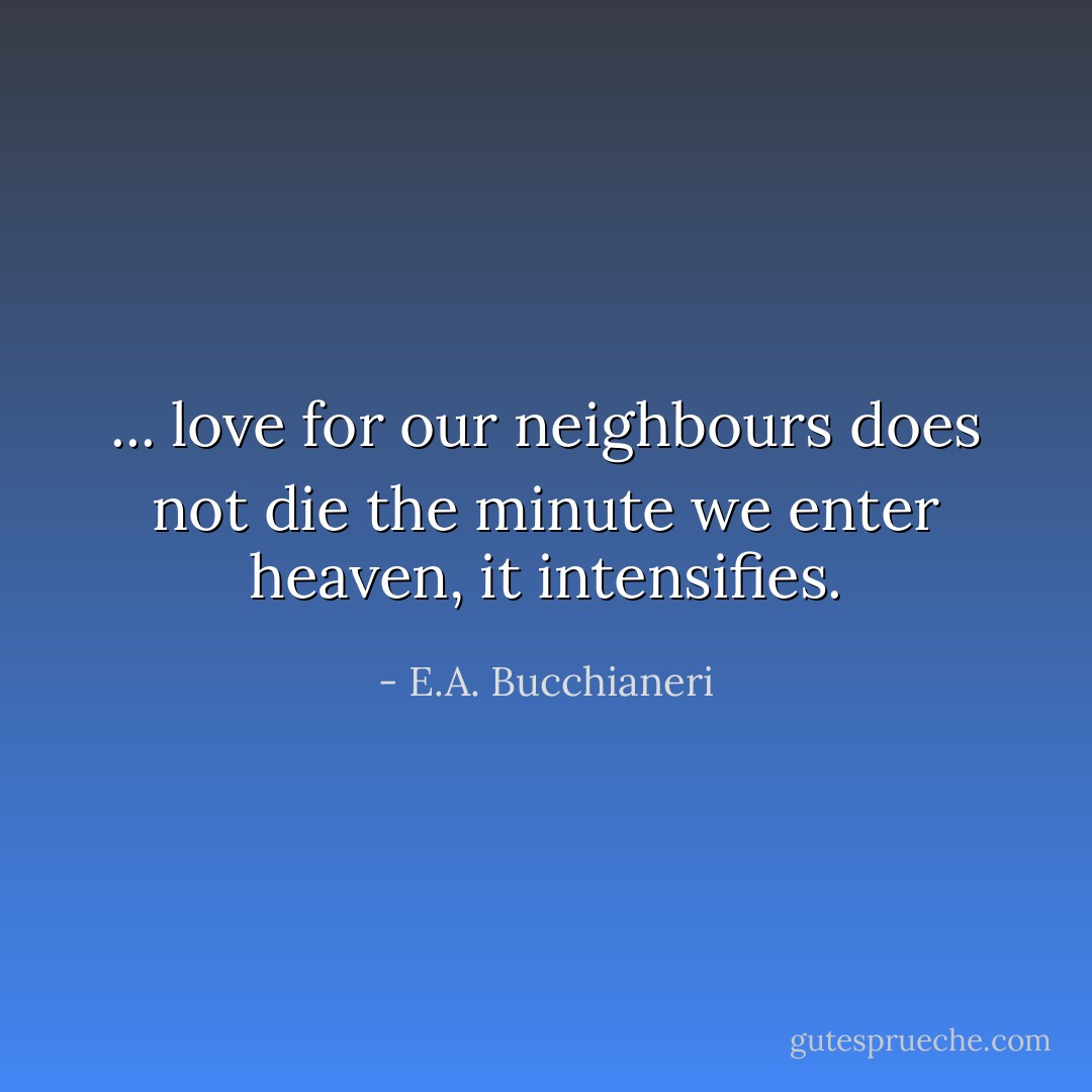 ... love for our neighbours does not die the minute we enter heaven, it intensifies. - E.A. Bucchianeri