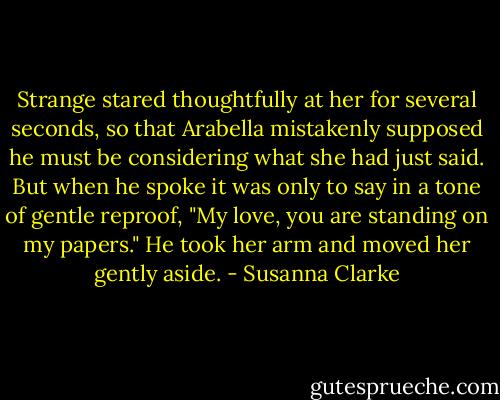 Strange stared thoughtfully at her for several seconds, so that Arabella mistakenly supposed he must be considering what she had just said. But when he spoke it was only to say in a tone of gentle reproof, "My love, you are standing on my papers." He took her arm and moved her gently aside. - Susanna Clarke