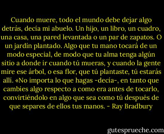 Cuando muere, todo el mundo debe dejar algo detrás, decía mi abuelo. Un hijo, un<br />libro, un cuadro, una casa, una pared levantada o un par de zapatos. O un jardín<br />plantado. Algo que tu mano tocará de un modo especial, de modo que tu alma tenga<br />algún sitio a donde ir cuando tú mueras, y cuando la gente mire ese árbol, o esa flor, que<br />tú plantaste, tú estarás allí. «No importa lo que hagas -decía-, en tanto que cambies algo<br />respecto a como era antes de tocarlo, convirtiéndolo en algo que sea como tú después de<br />que separes de ellos tus manos. - Ray Bradbury