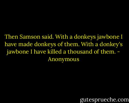 Then Samson said. With a donkeys jawbone I have made donkeys of them. With a donkey's jawbone I have killed a thousand of them. - Anonymous