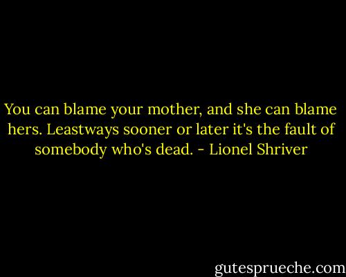 You can blame your mother, and she can blame hers. Leastways sooner or later it's the fault of somebody who's dead. - Lionel Shriver