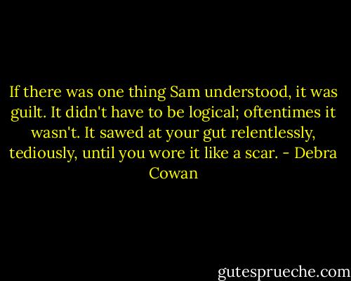 If there was one thing Sam understood, it was guilt. It didn't have to be logical; oftentimes it wasn't. It<br />sawed at your gut relentlessly, tediously, until you wore it like a scar. - Debra Cowan