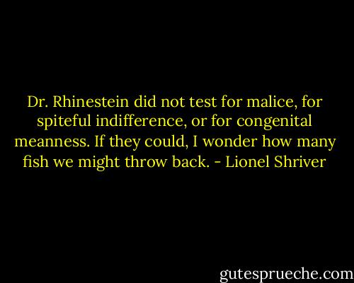 Dr. Rhinestein did not test for malice, for spiteful indifference, or for congenital meanness. If they could, I wonder how many fish we might throw back. - Lionel Shriver