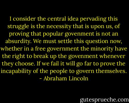 I consider the central idea pervading this struggle is the necessity that is upon us, of proving that popular govenment is not an absurdity. We must settle this question now, whether in a free government the minority have the right to break up the govenment whenever they choose. If we fail it will go far to prove the incapability of the people to govern themselves. - Abraham Lincoln