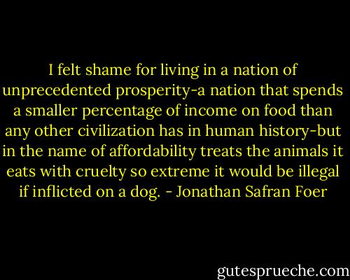 I felt shame for living in a nation of unprecedented prosperity-a nation that spends a smaller percentage of income on food than any other civilization has in human history-but in the name of affordability treats the animals it eats with cruelty so extreme it would be illegal if inflicted on a dog. - Jonathan Safran Foer
