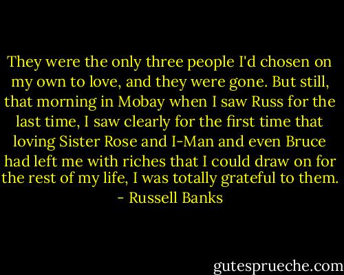 They were the only three people I'd chosen on my own to love, and they were gone. But still, that morning in Mobay when I saw Russ for the last time, I saw clearly for the first time that loving Sister Rose and I-Man and even Bruce had left me with riches that I could draw on for the rest of my life, I was totally grateful to them. - Russell Banks