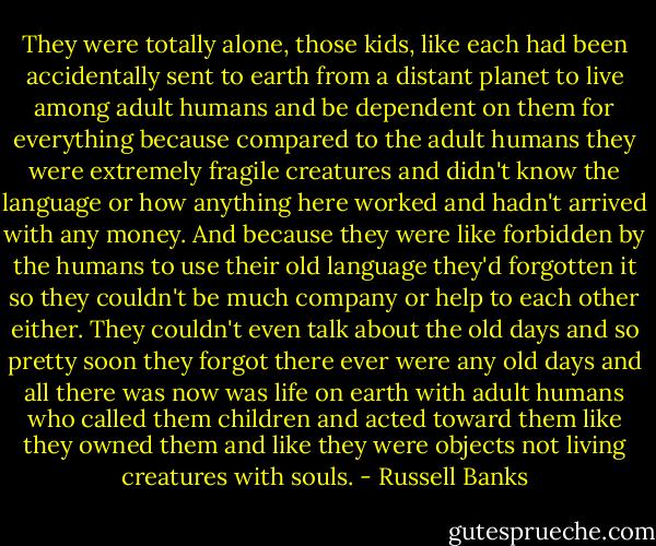 They were totally alone, those kids, like each had been accidentally sent to earth from a distant planet to live among adult humans and be dependent on them for everything because compared to the adult humans they were extremely fragile creatures and didn't know the language or how anything here worked and hadn't arrived with any money. And because they were like forbidden by the humans to use their old language they'd forgotten it so they couldn't be much company or help to each other either. They couldn't even talk about the old days and so pretty soon they forgot there ever were any old days and all there was now was life on earth with adult humans who called them children and acted toward them like they owned them and like they were objects not living creatures with souls. - Russell Banks