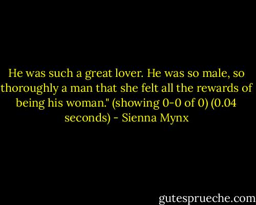 He was such a great lover. He was so male, so thoroughly a man that she felt all the rewards of being his woman." (showing 0-0 of 0) (0.04 seconds) - Sienna Mynx