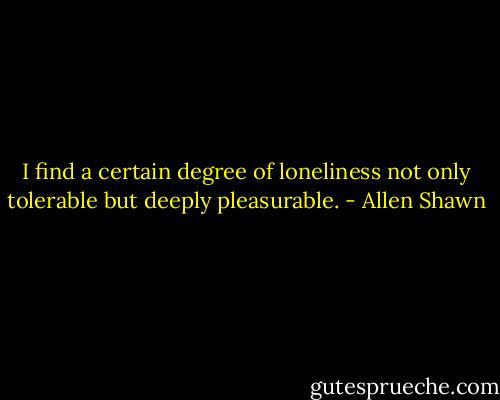 I find a certain degree of loneliness not only tolerable but deeply pleasurable. - Allen Shawn