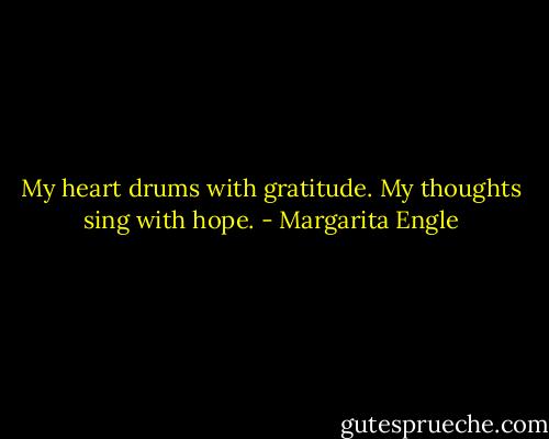 My heart drums with gratitude.<br />My thoughts sing<br />with hope. - Margarita Engle