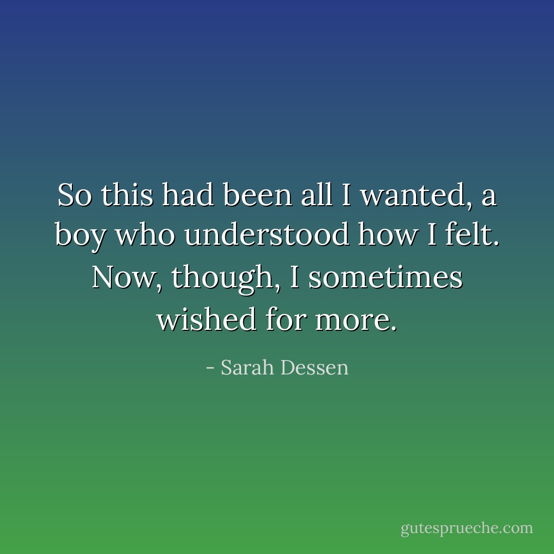 So this had been all I wanted, a boy who understood how I felt. Now, though, I sometimes wished for more. - Sarah Dessen