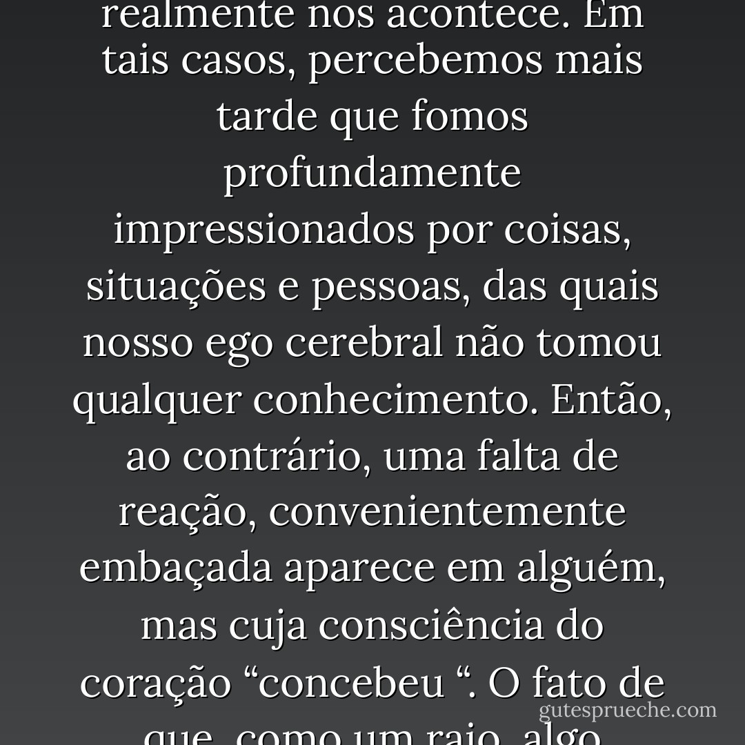 A comum identificação de nosso ego com a consciência patriarcal cerebral, e a correspondente falta de relação com a consciência matriarcal, freqüentemente conduz ao nosso desconhecimento do que realmente nos acontece. Em tais casos, percebemos mais tarde que fomos profundamente impressionados por coisas, situações e pessoas, das quais nosso ego cerebral não tomou qualquer conhecimento. Então, ao contrário, uma falta de reação, convenientemente embaçada aparece em alguém, mas cuja consciência do coração “concebeu “. O fato de que, como um raio, algo ocorreu e foi percebido, tornar-se-á visível mais tarde na frutificação de uma mudança de personalidade. Aqui, a frase de Heráclito continua válida: “A natureza adora se esconder”. - Erich Neumann