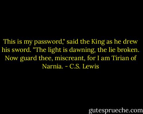 This is my password," said the King as he drew his sword. "The light is dawning, the lie broken. Now guard thee, miscreant, for I am Tirian of Narnia. - C.S. Lewis