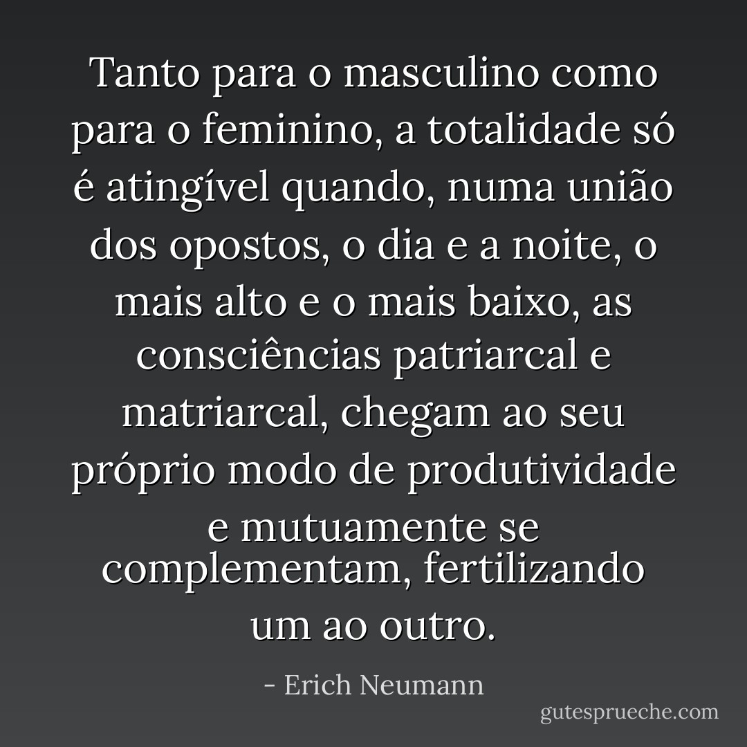 Tanto para o masculino como para o feminino, a totalidade só é atingível quando, numa união dos opostos, o dia e a noite, o mais alto e o mais baixo, as consciências patriarcal e matriarcal, chegam ao seu próprio modo de produtividade e mutuamente se complementam, fertilizando um ao outro. - Erich Neumann
