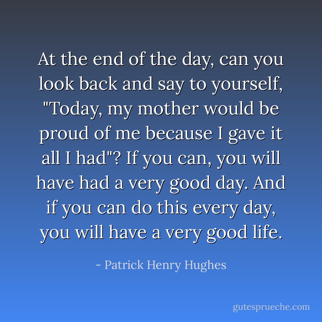 At the end of the day, can you look back and say to yourself, "Today, my mother would be proud of me because I gave it all I had"? If you can, you will have had a very good day. And if you can do this every day, you will have a very good life. - Patrick Henry Hughes