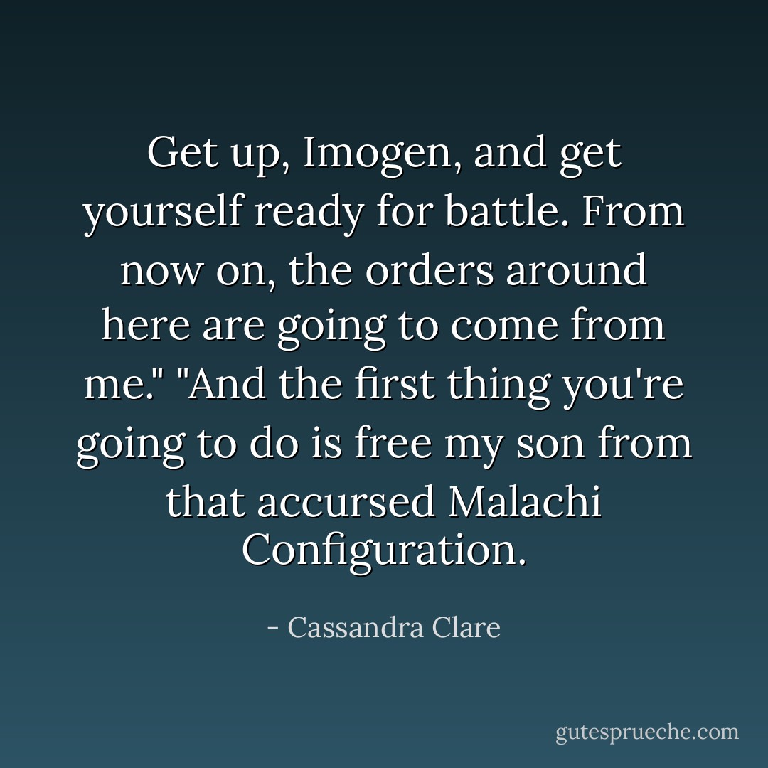 Get up, Imogen, and get yourself ready for battle. From now on, the orders around here are going to come from me." "And the first thing you're going to do is free my son from that accursed Malachi Configuration. - Cassandra Clare