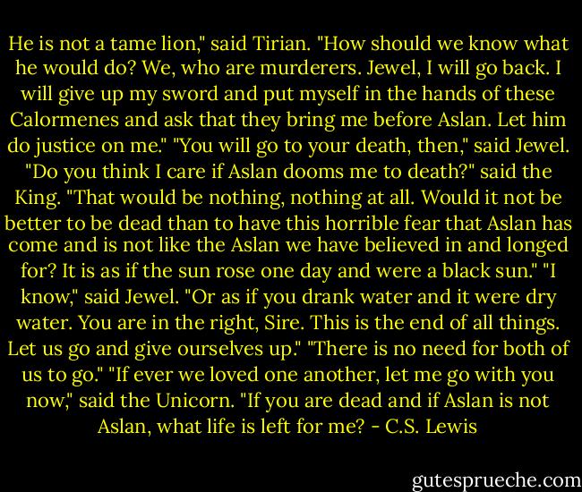 He is not a tame lion," said Tirian. "How should we know what he would do? We, who are murderers. Jewel, I will go back. I will give up my sword and put myself in the hands of these Calormenes and ask that they bring me before Aslan. Let him do justice on me."<br />"You will go to your death, then," said Jewel.<br />"Do you think I care if Aslan dooms me to death?" said the King. "That would be nothing, nothing at all. Would it not be better to be dead than to have this horrible fear that Aslan has come and is not like the Aslan we have believed in and longed for? It is as if the sun rose one day and were a black sun."<br />"I know," said Jewel. "Or as if you drank water and it were dry water. You are in the right, Sire. This is the end of all things. Let us go and give ourselves up."<br />"There is no need for both of us to go."<br />"If ever we loved one another, let me go with you now," said the Unicorn. "If you are dead and if Aslan is not Aslan, what life is left for me? - C.S. Lewis