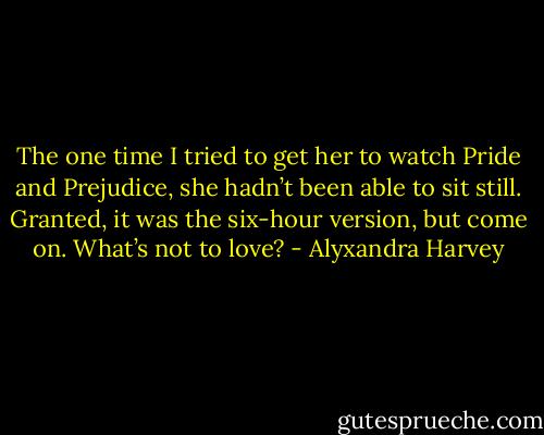 The one time I tried to get her to watch Pride and Prejudice, she hadn’t been able to sit still. Granted, it was the six-hour version, but come on. What’s not to love? - Alyxandra Harvey