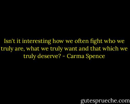 Isn't it interesting how we often fight who we truly are, what we truly want and that which we truly deserve? - Carma Spence